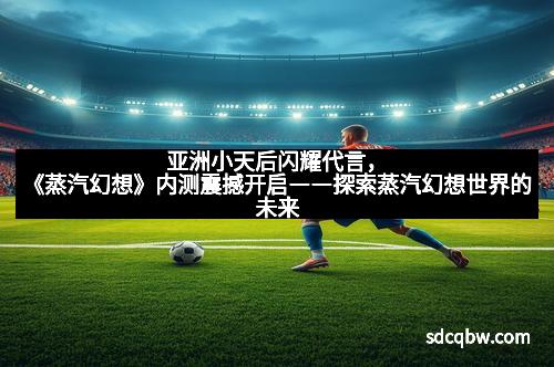 亚洲小天后闪耀代言,《蒸汽幻想》内测震撼开启――探索蒸汽幻想世界的未来